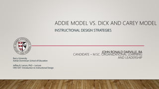 JOHN RONALD DARVILLE, BA
CANDIDATE – M.SC. ORGANIZATIONAL LEARNING
AND LEADERSHIP
ADDIE MODEL VS. DICK AND CAREY MODEL
INSTRUCTIONAL DESIGN STRATEGIES
Barry University
Adrian Dominican School of Education
Jeffrey B. Larson, PhD – Lecture
HRD 647: Introduction to Instructional Design
 