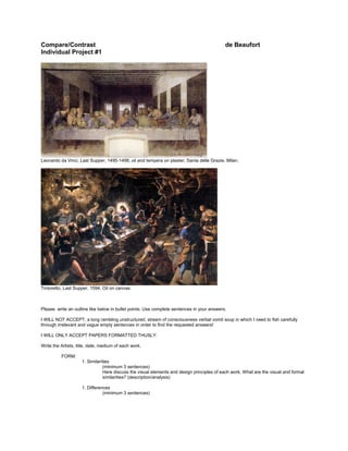 Compare/Contrast de Beaufort
Individual Project #1
Leonardo da Vinci, Last Supper, 1495-1498, oil and tempera on plaster, Santa delle Grazie, Milan.
Tintoretto, Last Supper, 1594, Oil on canvas.
Please write an outline like below in bullet points. Use complete sentences in your answers.
I WILL NOT ACCEPT, a long rambling unstructured, stream of consciousness verbal vomit soup in which I need to fish carefully
through irrelevant and vague empty sentences in order to find the requested answers!
I WILL ONLY ACCEPT PAPERS FORMATTED THUSLY:
Write the Artists, title, date, medium of each work.
FORM:
1. Similarities
(minimum 3 sentences)
Here discuss the visual elements and design principles of each work. What are the visual and formal
similarities? (description/analysis)
1. Differences
(minimum 3 sentences)
 