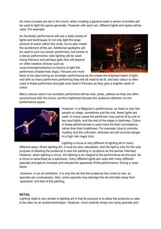 As most circuses are set in the round, when creating a general wash a series of profiles will
be used to light the space generally. However with each act, different lights and styles will be
used. For example:
An Acrobatic performance will use a wide variety of
lights and techniques to not only light the large
amount of action within the circle, but to also match
the excitement of the act. Additional spotlights will
be used to pick out certain performers, but similar to
a dance performance, side lighting will be used.
Using Parcans and perhaps gels (this will depend
on other creative choices such as
music/concept/costume) on booms to light the
performers (heads/mids /legs). Parcans are more
likely to be used during an acrobatic performance as the create the brightest beam of light,
and with so many performers performing they will all need to be lit, and also colour is often
used in these performers and gels work best in Parcans as they give a brighter wash of
colour.
Many colours used in an acrobatic performers will be reds, pinks, yellows as they are often
synonymous with the circus, but the brightness focuses the audience attention on the
performance space.
However, in a Magician’s performance, as there is very few
people on stage, sometimes just the one, fewer lights are
used. In many cases the performer may just be lit by one or
two spot lights, and the rest of the stage in darkness. Colour
in these performances is used more for their connotations
rather than their brightness. For example, blue to connote
mystery and the unknown, whereas red will connote danger
in a high risk magic trick.
Lighting a circus is very different to lighting art in many
different ways. When lighting Art, it must be very naturalistic, and the light is only for the sole
purpose of allowing the audience to see the painting or sculpture as the painter intended.
However, when lighting a circus, the lighting is as integral to the performance as the acts. As
a circus is advertised as a spectacle, many different lights are used with many different
specials and gels to increase and elevate the spectacle of the performance. Giving a ‘wow’
factor.
However, in an art exhibition, it is only the art that the audience has come to see, so
specials are unnecessary. Also, some specials may damage the art and take away from
‘spectacle’ and feel of the painting.

RETAIL
Lighting retail is very similar to lighting art in that its purpose is to allow the products on sale
to be seen by an audience/shopper. However, more recently shops are using specials and

 