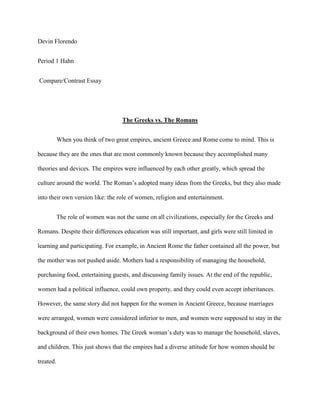 Devin Florendo <br />Period 1 Hahn <br /> Compare/Contrast Essay   <br />The Greeks vs. The Romans  <br />When you think of two great empires, ancient Greece and Rome come to mind. This is because they are the ones that are most commonly known because they accomplished many theories and devices. The empires were influenced by each other greatly, which spread the culture around the world. The Roman’s adopted many ideas from the Greeks, but they also made into their own version like: the role of women, religion and entertainment. <br />The role of women was not the same on all civilizations, especially for the Greeks and Romans. Despite their differences education was still important, and girls were still limited in learning and participating. For example, in Ancient Rome the father contained all the power, but the mother was not pushed aside. Mothers had a responsibility of managing the household, purchasing food, entertaining guests, and discussing family issues. At the end of the republic, women had a political influence, could own property, and they could even accept inheritances. However, the same story did not happen for the women in Ancient Greece, because marriages were arranged, women were considered inferior to men, and women were supposed to stay in the background of their own homes. The Greek woman’s duty was to manage the household, slaves, and children. This just shows that the empires had a diverse attitude for how women should be treated.  <br />Florendo 2<br />The Roman and Greek empires both had a polytheistic religion. They shared the same gods and goddesses, but had different names. Such as Athena, her Roman name was Minerva. Despite the names, temples ceremonies and processions still happened in honor of the Gods. In daily life the people felt the need to praise and please the Gods, so they would have rituals or sacrifices. Early Romans sought to achieve harmony with the Gods, while Greeks felt religion was only there to explain nature, emotions and to give them benefits in life. The Greeks had oracles, any person or thing serving as an agency of divine communication, who told travelers their prophecies. Romans had religion to unify a state, though Greece had religion to better understand why things are the way they are.  <br />Life was not just chores and worship for the empires, because they had all types of entertainment. The Greeks enjoyed tragedies, but the Romans preferred comedies. Even chariot races took place in the empires. Greece had the Olympic Games where only men could participate in or watch, and where it tested your strength. The Romans had gladiators, who fought to the death against men and wild beasts. These gory, intense games were not the only forms of entertainment. In Greece the agora, marketplace where people would talk about issues, was similar to the Forums in Ancient Rome.  <br />This compare and contrast essay had taught me to do better in researching a topic to find out the similarities and differences. Maybe if I or friends have a question on Greece and Rome, we can reference back to this paper for help. This essay has also taught me that no matter how much you influence a person or empire that they can turn out completely different. All of my <br />Florendo 3<br />topics; the role of women, religion, and entertainment were alike but had different versions of the ideas that came from Greece. <br />Florendo 4 <br />Works Cited Page:<br />Martin, Phillip. quot;
Roman Gods and Goddesses.quot;
 <br />Roman Gods, Spirits, Dieties. N.p., n.d.<br /> Web. 8 Mar 2011.<br /> <http://rome.mrdonn.org/gods.html>. <br />Daily Life.quot;
 The British Museum. © Trustees of the British Museum , n.d.<br /> Web. 3 Mar 2011.<br /> <http://www.ancientgreece.co.uk/dailylife/challenge/cha_set.html>. <br />
