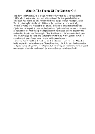 What Is The Theme Of The Dancing Girl
The story The Dancing Girl is a well written book written by Mori Ogai in the
1880s, which portrays the facts and information of the time period at that time.
This book was one of the first Japanese fictional novels written outside of Japan.
The story takes place in the late 1880s and the translated version written by
Richard Bowring was released in the 1890s. The story is about the author Mori
Ogai s own life experience as a medical student. Ogai remodeled the world literature
as he narrates the relationship of the protagonist the medical student Toyotaro Ota
and the heroine German dancing girl Elise. In this aspect, the intention of this essay
is to acknowledge the story The Dancing Girl written by Mori Ogai and as well as
examining of how... Show more content on Helpwriting.net ...
However, their love affair shows how much the historical aspects of the Meiji Era
had a huge effect to the characters. Through the story, the difference in class, nation,
and gender play a huge role. Mori Ogai s style involving emotional and psychological
observations allowed to understand the historical aspects during the Meiji
 
