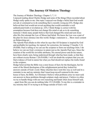 The Journey Of Modern Theology
The Journey of Modern Theology: Chapter 3, 7, 11
I enjoyed reading about Charles Hodge and some of the things Olson recorded about
Hodge really spoke to me. One topic I enjoyed was Hodge s belief that God would
not ask or command us to do something that is morally wrong (p.225). Hodge also
believed that God would not reveal anything that would contradict a well
authenticated truth or revelation (p. 225). I think Hodge is correct with his
assumption because God does not change His mind or ask us to do something
immoral. I think many people believe that God changed His mind and sent Jesus
after His first attempt the Law of Moses had failed. We know the Law was a part of
the plan for Jesus entrance into this world. Hodge s statement is ... Show more content
on Helpwriting.net ...
The Apostle Paul alludes to this when he says that All Scripture is inspired by God
and profitable for teaching, for reproof, for correction, for training 2 Timothy 3:16
(NASB). Paul is telling us we can use the scripture to form our teachings from. I do
believe we can see God s existence in nature just as the Apostle Paul says, Since the
creation of the world His invisible attributes, His eternal power and divine nature,
have been clearly seen, being understood through what has been made, so that they
are without excuse Roman 1:20 (NASB). I will not doubt the scripture that you can
find evidence of God in nature but what you find should not replace the truths found
in the scripture.
Hodge believed that the Bible was a store house of facts for the theologian, but for
some of the liberal theologians of the enlightenment period they looked for
answers outside of God s word. Many churches have went this way as well and its a
reminder to me and my ministry that I must keep myself centered in the store
house of facts, the Bible. As Christians I believe when problems arise we must seek
out answers to these problems through scripture study and prayer. I believe to often
we try to handle things with our own reasoning and hands when Jesus himself said,
...apart from Me you can do nothing John 15:5 (NASB). To me this is a reminder in
my ministry that if I m trying to do things outside of God s will
 