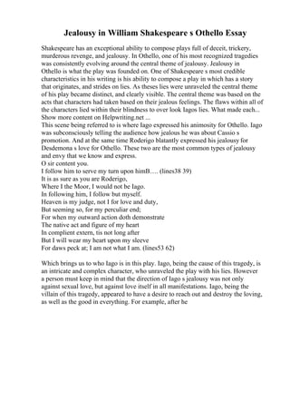 Jealousy in William Shakespeare s Othello Essay
Shakespeare has an exceptional ability to compose plays full of deceit, trickery,
murderous revenge, and jealousy. In Othello, one of his most recognized tragedies
was consistently evolving around the central theme of jealousy. Jealousy in
Othello is what the play was founded on. One of Shakespeare s most credible
characteristics in his writing is his ability to compose a play in which has a story
that originates, and strides on lies. As theses lies were unraveled the central theme
of his play became distinct, and clearly visible. The central theme was based on the
acts that characters had taken based on their jealous feelings. The flaws within all of
the characters lied within their blindness to over look Iagos lies. What made each...
Show more content on Helpwriting.net ...
This scene being referred to is where Iago expressed his animosity for Othello. Iago
was subconsciously telling the audience how jealous he was about Cassio s
promotion. And at the same time Roderigo blatantly expressed his jealousy for
Desdemona s love for Othello. These two are the most common types of jealousy
and envy that we know and express.
O sir content you.
I follow him to serve my turn upon himВ…. (lines38 39)
It is as sure as you are Roderigo,
Where I the Moor, I would not be Iago.
In following him, I follow but myself.
Heaven is my judge, not I for love and duty,
But seeming so, for my perculiar end;
For when my outward action doth demonstrate
The native act and figure of my heart
In complient extern, tis not long after
But I will wear my heart upon my sleeve
For daws peck at; I am not what I am. (lines53 62)
Which brings us to who Iago is in this play. Iago, being the cause of this tragedy, is
an intricate and complex character, who unraveled the play with his lies. However
a person must keep in mind that the direction of Iago s jealousy was not only
against sexual love, but against love itself in all manifestations. Iago, being the
villain of this tragedy, appeared to have a desire to reach out and destroy the loving,
as well as the good in everything. For example, after he
 