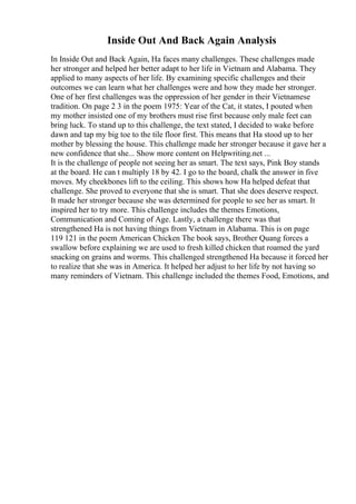 Inside Out And Back Again Analysis
In Inside Out and Back Again, Ha faces many challenges. These challenges made
her stronger and helped her better adapt to her life in Vietnam and Alabama. They
applied to many aspects of her life. By examining specific challenges and their
outcomes we can learn what her challenges were and how they made her stronger.
One of her first challenges was the oppression of her gender in their Vietnamese
tradition. On page 2 3 in the poem 1975: Year of the Cat, it states, I pouted when
my mother insisted one of my brothers must rise first because only male feet can
bring luck. To stand up to this challenge, the text stated, I decided to wake before
dawn and tap my big toe to the tile floor first. This means that Ha stood up to her
mother by blessing the house. This challenge made her stronger because it gave her a
new confidence that she... Show more content on Helpwriting.net ...
It is the challenge of people not seeing her as smart. The text says, Pink Boy stands
at the board. He can t multiply 18 by 42. I go to the board, chalk the answer in five
moves. My cheekbones lift to the ceiling. This shows how Ha helped defeat that
challenge. She proved to everyone that she is smart. That she does deserve respect.
It made her stronger because she was determined for people to see her as smart. It
inspired her to try more. This challenge includes the themes Emotions,
Communication and Coming of Age. Lastly, a challenge there was that
strengthened Ha is not having things from Vietnam in Alabama. This is on page
119 121 in the poem American Chicken The book says, Brother Quang forces a
swallow before explaining we are used to fresh killed chicken that roamed the yard
snacking on grains and worms. This challenged strengthened Ha because it forced her
to realize that she was in America. It helped her adjust to her life by not having so
many reminders of Vietnam. This challenge included the themes Food, Emotions, and
 