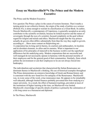 Essay on MachiavelliвЂ™s The Prince and the Modern
Executive
The Prince and the Modern Executive
Few question The Prince s place in the canon of western literature. That it marks a
turning point in our collective history, the origin of the study of politics as a science
(Pollock 43), is alone enough to warrant its classification as a Great Book. Its author,
Niccolo Machiavelli, a contemporary of Copernicus, is generally accepted as an early
contributor to the scientific revolution, because he looked at power and the nature of
sovereignty through the eyes of a scientist, focused completely on the goal without
regard for religion and morals and ethics. Machiavelli taught that the way princes
actually do govern often differs substantially from than the way they ought to govern,
according to ... Show more content on Helpwriting.net ...
A corporation has its king and its barons, its courtiers and ambassadors, its loyalists
and its dissident elements, its allies and its enemies. What is important to our
application of his principles of statecraft to the business world is not the superficial
differences but the underlying unity. Modern corporations that are successful and
well managed do not necessarily operate in harmony with the personal morality of
their employees and for the general good of their communities. Similarly, firms which
pollute the environment or ask their employees to lie are not always forced into
bankruptcy.
The individualism and secularism that characterized the Italian Renaissance are
dominant themes in Machiavelli s thinking. His use of historical examples throughout
The Prince demonstrates an extensive knowledge of Greek and Roman history and
is consistent with the new found love for antiquity of the Renaissance. Machiavelli
was, in every sense of the word, a true renaissance man. He appears to be remarkably
well educated, although limited finances probably prevented him from studying at a
major university. As a result, the effect of humanist teachings, prevalent at most of
the institutions of higher learning at the time, on Machiavelli was limited.
Machiavelli s knowledge of specific details of politics is primarily the culmination of
a life long career as a bureaucrat and diplomat.
In The Prince, Machiavelli
 