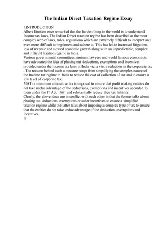 The Indian Direct Taxation Regime Essay
I.INTRODUCTION
Albert Einstein once remarked that the hardest thing in the world is to understand
Income tax laws. The Indian Direct taxation regime has been described as the most
complex web of laws, rules, regulations which are extremely difficult to interpret and
even more difficult to implement and adhere to. This has led to increased litigation,
loss of revenue and slowed economic growth along with an unpredictable, complex
and difficult taxation regime in India.
Various governmental committees, eminent lawyers and world famous economists
have advocated the idea of phasing out deductions, exemptions and incentives
provided under the Income tax laws in India viz. a viz. a reduction in the corporate tax
. The reasons behind such a measure range from simplifying the complex nature of
the Income tax regime in India to reduce the cost of collection of tax and to ensure a
low level of corporate tax.
MAT or minimum alternative tax is imposed to ensure that profit making entities do
not take undue advantage of the deductions, exemptions and incentives accorded to
them under the IT Act, 1961 and substantially reduce their tax liability.
Clearly, the above ideas are in conflict with each other in that the former talks about
phasing out deductions, exemptions or other incentives to ensure a simplified
taxation regime while the latter talks about imposing a complex type of tax to ensure
that the entities do not take undue advantage of the deduction, exemptions and
incentives.
It
 
