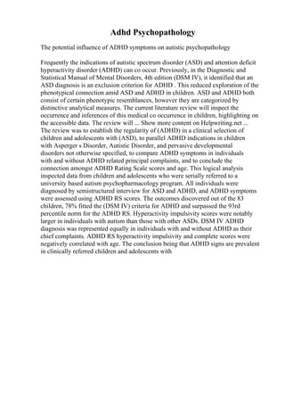 Adhd Psychopathology
The potential influence of ADHD symptoms on autistic psychopathology
Frequently the indications of autistic spectrum disorder (ASD) and attention deficit
hyperactivity disorder (ADHD) can co occur. Previously, in the Diagnostic and
Statistical Manual of Mental Disorders, 4th edition (DSM IV), it identified that an
ASD diagnosis is an exclusion criterion for ADHD . This reduced exploration of the
phenotypical connection amid ASD and ADHD in children. ASD and ADHD both
consist of certain phenotypic resemblances, however they are categorized by
distinctive analytical measures. The current literature review will inspect the
occurrence and inferences of this medical co occurrence in children, highlighting on
the accessible data. The review will ... Show more content on Helpwriting.net ...
The review was to establish the regularity of (ADHD) in a clinical selection of
children and adolescents with (ASD), to parallel ADHD indications in children
with Asperger s Disorder, Autistic Disorder, and pervasive developmental
disorders not otherwise specified, to compare ADHD symptoms in individuals
with and without ADHD related principal complaints, and to conclude the
connection amongst ADHD Rating Scale scores and age. This logical analysis
inspected data from children and adolescents who were serially referred to a
university based autism psychopharmacology program. All individuals were
diagnosed by semistructured interview for ASD and ADHD, and ADHD symptoms
were assessed using ADHD RS scores. The outcomes discovered out of the 83
children, 78% fitted the (DSM IV) criteria for ADHD and surpassed the 93rd
percentile norm for the ADHD RS. Hyperactivity impulsivity scores were notably
larger in individuals with autism than those with other ASDs. DSM IV ADHD
diagnosis was represented equally in individuals with and without ADHD as their
chief complaints. ADHD RS hyperactivity impulsivity and complete scores were
negatively correlated with age. The conclusion being that ADHD signs are prevalent
in clinically referred children and adolescents with
 
