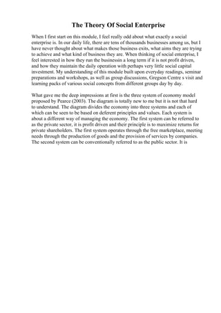 The Theory Of Social Enterprise
When I first start on this module, I feel really odd about what exactly a social
enterprise is. In our daily life, there are tens of thousands businesses among us, but I
have never thought about what makes those business exits, what aims they are trying
to achieve and what kind of business they are. When thinking of social enterprise, I
feel interested in how they run the businessin a long term if it is not profit driven,
and how they maintain the daily operation with perhaps very little social capital
investment. My understanding of this module built upon everyday readings, seminar
preparations and workshops, as well as group discussions, Gregson Centre s visit and
learning packs of various social concepts from different groups day by day.
What gave me the deep impressions at first is the three system of economy model
proposed by Pearce (2003). The diagram is totally new to me but it is not that hard
to understand. The diagram divides the economy into three systems and each of
which can be seen to be based on deferent principles and values. Each system is
about a different way of managing the economy. The first system can be referred to
as the private sector, it is profit driven and their principle is to maximize returns for
private shareholders. The first system operates through the free marketplace, meeting
needs through the production of goods and the provision of services by companies.
The second system can be conventionally referred to as the public sector. It is
 