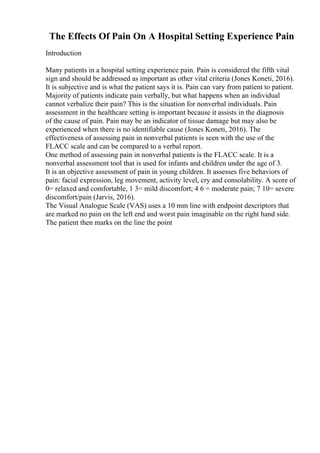The Effects Of Pain On A Hospital Setting Experience Pain
Introduction
Many patients in a hospital setting experience pain. Pain is considered the fifth vital
sign and should be addressed as important as other vital criteria (Jones Koneti, 2016).
It is subjective and is what the patient says it is. Pain can vary from patient to patient.
Majority of patients indicate pain verbally, but what happens when an individual
cannot verbalize their pain? This is the situation for nonverbal individuals. Pain
assessment in the healthcare setting is important because it assists in the diagnosis
of the cause of pain. Pain may be an indicator of tissue damage but may also be
experienced when there is no identifiable cause (Jones Koneti, 2016). The
effectiveness of assessing pain in nonverbal patients is seen with the use of the
FLACC scale and can be compared to a verbal report.
One method of assessing pain in nonverbal patients is the FLACC scale. It is a
nonverbal assessment tool that is used for infants and children under the age of 3.
It is an objective assessment of pain in young children. It assesses five behaviors of
pain: facial expression, leg movement, activity level, cry and consolability. A score of
0= relaxed and comfortable, 1 3= mild discomfort; 4 6 = moderate pain; 7 10= severe
discomfort/pain (Jarvis, 2016).
The Visual Analogue Scale (VAS) uses a 10 mm line with endpoint descriptors that
are marked no pain on the left end and worst pain imaginable on the right hand side.
The patient then marks on the line the point
 