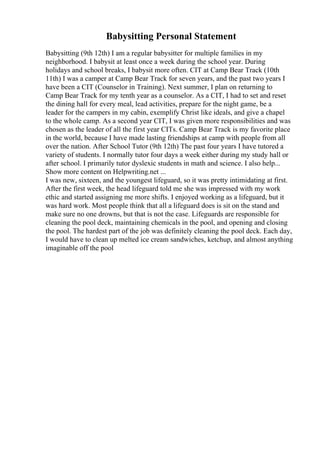 Babysitting Personal Statement
Babysitting (9th 12th) I am a regular babysitter for multiple families in my
neighborhood. I babysit at least once a week during the school year. During
holidays and school breaks, I babysit more often. CIT at Camp Bear Track (10th
11th) I was a camper at Camp Bear Track for seven years, and the past two years I
have been a CIT (Counselor in Training). Next summer, I plan on returning to
Camp Bear Track for my tenth year as a counselor. As a CIT, I had to set and reset
the dining hall for every meal, lead activities, prepare for the night game, be a
leader for the campers in my cabin, exemplify Christ like ideals, and give a chapel
to the whole camp. As a second year CIT, I was given more responsibilities and was
chosen as the leader of all the first year CITs. Camp Bear Track is my favorite place
in the world, because I have made lasting friendships at camp with people from all
over the nation. After School Tutor (9th 12th) The past four years I have tutored a
variety of students. I normally tutor four days a week either during my study hall or
after school. I primarily tutor dyslexic students in math and science. I also help...
Show more content on Helpwriting.net ...
I was new, sixteen, and the youngest lifeguard, so it was pretty intimidating at first.
After the first week, the head lifeguard told me she was impressed with my work
ethic and started assigning me more shifts. I enjoyed working as a lifeguard, but it
was hard work. Most people think that all a lifeguard does is sit on the stand and
make sure no one drowns, but that is not the case. Lifeguards are responsible for
cleaning the pool deck, maintaining chemicals in the pool, and opening and closing
the pool. The hardest part of the job was definitely cleaning the pool deck. Each day,
I would have to clean up melted ice cream sandwiches, ketchup, and almost anything
imaginable off the pool
 