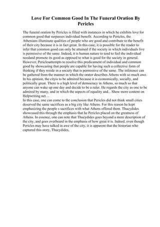 Love For Common Good In The Funeral Oration By
Pericles
The funeral oration by Pericles is filled with instances in which he exhibits love for
common good that surpasses individual benefit. According to Pericles, the
Athenians illuminate qualities of people who are good and contribute to the benefit
of their city because it is in fact great. In this case, it is possible for the reader to
infer that common good can only be attained if the society in which individuals live
is permissive of the same. Indeed, it is human nature to tend to feel the individual
needand promote its good as opposed to what is good for the society in general.
However, Periclesattempts to resolve this predicament of individual and common
good by showcasing that people are capable for having such a collective form of
thinking if they reside in a society that is permissive of the same. The inference can
be gathered from the manner in which the orator describes Athens with so much awe.
In his opinion, the cityis to be admired because it is economically, socially, and
politically great. There is a high level of democracy in Athens, so much so that
anyone can wake up one day and decide to be a ruler. He regards the city as one to be
admired by many, and in which the aspects of equality and... Show more content on
Helpwriting.net ...
In this case, one can come to the conclusion that Pericles did not think small cities
deserved the same sacrifices as a big city like Athens. For this reason he kept
emphasizing the people s sacrifices with what Athens offered them. Thucydides
showcased this through the emphasis that he Pericles placed on the greatness of
Athens. In essence, one can note that Thucydides goes beyond a mere description of
the city, and goes overboard in the emphasis of how great it is. Indeed, even though
Pericles may have talked in awe of the city, it is apparent that the historian who
captured this story, Thucydides,
 