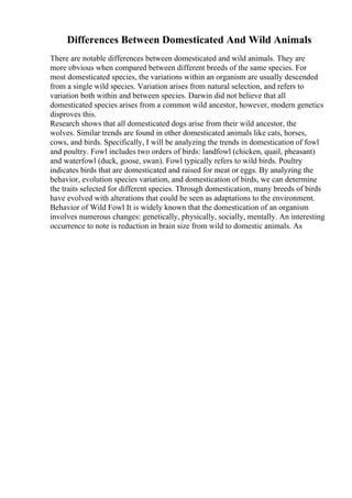 Differences Between Domesticated And Wild Animals
There are notable differences between domesticated and wild animals. They are
more obvious when compared between different breeds of the same species. For
most domesticated species, the variations within an organism are usually descended
from a single wild species. Variation arises from natural selection, and refers to
variation both within and between species. Darwin did not believe that all
domesticated species arises from a common wild ancestor, however, modern genetics
disproves this.
Research shows that all domesticated dogs arise from their wild ancestor, the
wolves. Similar trends are found in other domesticated animals like cats, horses,
cows, and birds. Specifically, I will be analyzing the trends in domestication of fowl
and poultry. Fowl includes two orders of birds: landfowl (chicken, quail, pheasant)
and waterfowl (duck, goose, swan). Fowl typically refers to wild birds. Poultry
indicates birds that are domesticated and raised for meat or eggs. By analyzing the
behavior, evolution species variation, and domestication of birds, we can determine
the traits selected for different species. Through domestication, many breeds of birds
have evolved with alterations that could be seen as adaptations to the environment.
Behavior of Wild Fowl It is widely known that the domestication of an organism
involves numerous changes: genetically, physically, socially, mentally. An interesting
occurrence to note is reduction in brain size from wild to domestic animals. As
 