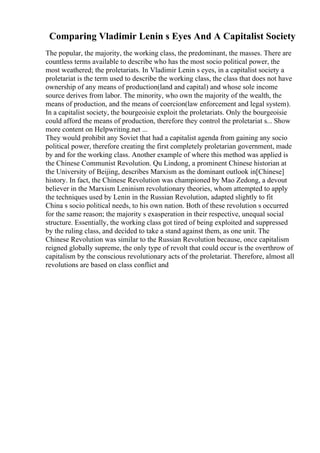 Comparing Vladimir Lenin s Eyes And A Capitalist Society
The popular, the majority, the working class, the predominant, the masses. There are
countless terms available to describe who has the most socio political power, the
most weathered; the proletariats. In Vladimir Lenin s eyes, in a capitalist society a
proletariat is the term used to describe the working class, the class that does not have
ownership of any means of production(land and capital) and whose sole income
source derives from labor. The minority, who own the majority of the wealth, the
means of production, and the means of coercion(law enforcement and legal system).
In a capitalist society, the bourgeoisie exploit the proletariats. Only the bourgeoisie
could afford the means of production, therefore they control the proletariat s... Show
more content on Helpwriting.net ...
They would prohibit any Soviet that had a capitalist agenda from gaining any socio
political power, therefore creating the first completely proletarian government, made
by and for the working class. Another example of where this method was applied is
the Chinese Communist Revolution. Qu Lindong, a prominent Chinese historian at
the University of Beijing, describes Marxism as the dominant outlook in[Chinese]
history. In fact, the Chinese Revolution was championed by Mao Zedong, a devout
believer in the Marxism Leninism revolutionary theories, whom attempted to apply
the techniques used by Lenin in the Russian Revolution, adapted slightly to fit
China s socio political needs, to his own nation. Both of these revolution s occurred
for the same reason; the majority s exasperation in their respective, unequal social
structure. Essentially, the working class got tired of being exploited and suppressed
by the ruling class, and decided to take a stand against them, as one unit. The
Chinese Revolution was similar to the Russian Revolution because, once capitalism
reigned globally supreme, the only type of revolt that could occur is the overthrow of
capitalism by the conscious revolutionary acts of the proletariat. Therefore, almost all
revolutions are based on class conflict and
 