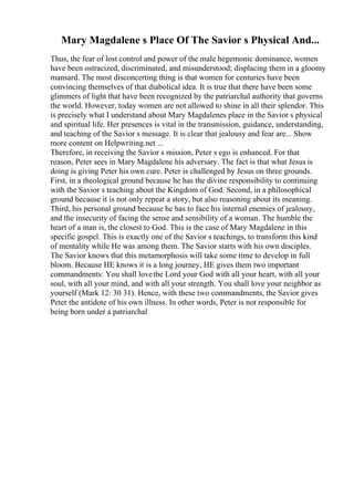 Mary Magdalene s Place Of The Savior s Physical And...
Thus, the fear of lost control and power of the male hegemonic dominance, women
have been ostracized, discriminated, and misunderstood; displacing them in a gloomy
mansard. The most disconcerting thing is that women for centuries have been
convincing themselves of that diabolical idea. It is true that there have been some
glimmers of light that have been recognized by the patriarchal authority that governs
the world. However, today women are not allowed to shine in all their splendor. This
is precisely what I understand about Mary Magdalenes place in the Savior s physical
and spiritual life. Her presences is vital in the transmission, guidance, understanding,
and teaching of the Savior s message. It is clear that jealousy and fear are... Show
more content on Helpwriting.net ...
Therefore, in receiving the Savior s mission, Peter s ego is enhanced. For that
reason, Peter sees in Mary Magdalene his adversary. The fact is that what Jesus is
doing is giving Peter his own cure. Peter is challenged by Jesus on three grounds.
First, in a theological ground because he has the divine responsibility to continuing
with the Savior s teaching about the Kingdom of God. Second, in a philosophical
ground because it is not only repeat a story, but also reasoning about its meaning.
Third, his personal ground because he has to face his internal enemies of jealousy,
and the insecurity of facing the sense and sensibility of a woman. The humble the
heart of a man is, the closest to God. This is the case of Mary Magdalene in this
specific gospel. This is exactly one of the Savior s teachings, to transform this kind
of mentality while He was among them. The Savior starts with his own disciples.
The Savior knows that this metamorphosis will take some time to develop in full
bloom. Because HE knows it is a long journey, HE gives them two important
commandments: You shall lovethe Lord your God with all your heart, with all your
soul, with all your mind, and with all your strength. You shall love your neighbor as
yourself (Mark 12: 30 31). Hence, with these two commandments, the Savior gives
Peter the antidote of his own illness. In other words, Peter is not responsible for
being born under a patriarchal
 
