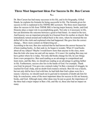 Three Most Important Ideas For Success In Dr. Ben Carson
s...
Dr. Ben Carson has had many successes in his life, and in his biography, Gifted
Hands, he explains his formula for being successful in life. The formula given for
success in life is explained in his THINK BIG acronym. The three most important
ideas for success in life from THINK BIG is having major honesty, books, and God.
Honesty plays a major role in accomplishing goals. Not only is it necessary in life,
but can determine the outcome between a good or bad future. As stated in the text,
And honesty was an important principle he d learned from his mother at church. Ben
immediately turned around and walked back to the store, where he returned the ten
dollar bill to the clerk and explained what had happened. She gave him the correct
change,... Show more content on Helpwriting.net ...
According to the text, Ben also realized that he had known the answer because he
d been reading books. As that sank in, he began to wonder, What if I read books
about all my subject? Maybe I would know more than anyone in the class, more
than the kids who tease me and call me names. If it wasn t for reading Ben may not
have gotten where he is today. Not only did books change his life, he saw things
from a new perspective. Ben used reading as an advantage to comprehend and
learn more, and like Ben, we should use reading as an advantage to getting farther
in life. Furthermore, success also lies in the hands of God. For example, Thank
you God, he prayed. You gave me a miracle today! In Ben s moment of struggle, he
reached for God s help, and no doubt God created a miracle. Ben life was a hassle,
but not only did he have God with him, he had faith that God s plans were for a
reason. Likewise, we should reach out to god and in moments of doubt ask him for
help. In conclusion, some of the most important ideas for success in life are honesty,
books, and God. Although many other ideas may be just as good, the importance of
the three had a major impact in Ben s life, and like so, these also had an impact on
many
 