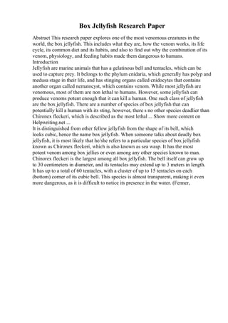 Box Jellyfish Research Paper
Abstract This research paper explores one of the most venomous creatures in the
world, the box jellyfish. This includes what they are, how the venom works, its life
cycle, its common diet and its habits, and also to find out why the combination of its
venom, physiology, and feeding habits made them dangerous to humans.
Introduction
Jellyfish are marine animals that has a gelatinous bell and tentacles, which can be
used to capture prey. It belongs to the phylum cnidaria, which generally has polyp and
medusa stage in their life, and has stinging organs called cnidocytes that contains
another organ called nematocyst, which contains venom. While most jellyfish are
venomous, most of them are non lethal to humans. However, some jellyfish can
produce venoms potent enough that it can kill a human. One such class of jellyfish
are the box jellyfish. There are a number of species of box jellyfish that can
potentially kill a human with its sting, however, there s no other species deadlier than
Chironex fleckeri, which is described as the most lethal ... Show more content on
Helpwriting.net ...
It is distinguished from other fellow jellyfish from the shape of its bell, which
looks cubic, hence the name box jellyfish. When someone talks about deadly box
jellyfish, it is most likely that he/she refers to a particular species of box jellyfish
known as Chironex fleckeri, which is also known as sea wasp. It has the most
potent venom among box jellies or even among any other species known to man.
Chinorex fleckeri is the largest among all box jellyfish. The bell itself can grow up
to 30 centimeters in diameter, and its tentacles may extend up to 3 meters in length.
It has up to a total of 60 tentacles, with a cluster of up to 15 tentacles on each
(bottom) corner of its cubic bell. This species is almost transparent, making it even
more dangerous, as it is difficult to notice its presence in the water. (Fenner,
 