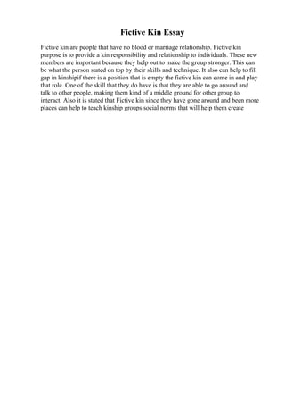 Fictive Kin Essay
Fictive kin are people that have no blood or marriage relationship. Fictive kin
purpose is to provide a kin responsibility and relationship to individuals. These new
members are important because they help out to make the group stronger. This can
be what the person stated on top by their skills and technique. It also can help to fill
gap in kinshipif there is a position that is empty the fictive kin can come in and play
that role. One of the skill that they do have is that they are able to go around and
talk to other people, making them kind of a middle ground for other group to
interact. Also it is stated that Fictive kin since they have gone around and been more
places can help to teach kinship groups social norms that will help them create
 