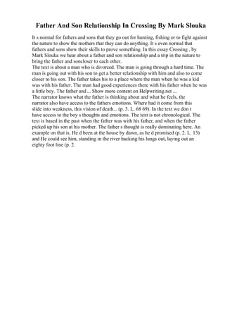 Father And Son Relationship In Crossing By Mark Slouka
It s normal for fathers and sons that they go out for hunting, fishing or to fight against
the nature to show the mothers that they can do anything. It s even normal that
fathers and sons show their skills to prove something. In this essay Crossing , by
Mark Slouka we hear about a father and son relationship and a trip in the nature to
bring the father and soncloser to each other.
The text is about a man who is divorced. The man is going through a hard time. The
man is going out with his son to get a better relationship with him and also to come
closer to his son. The father takes his to a place where the man when he was a kid
was with his father. The man had good experiences there with his father when he was
a little boy. The father and... Show more content on Helpwriting.net ...
The narrator knows what the father is thinking about and what he feels, the
narrator also have access to the fathers emotions. Where had it come from this
slide into weakness, this vision of death... (p. 3. L. 68 69). In the text we don t
have access to the boy s thoughts and emotions. The text is not chronological. The
text is based in the past when the father was with his father, and when the father
picked up his son at his mother. The father s thought is really dominating here. An
example on that is. He d been at the house by dawn, as he d promised (p. 2. L. 13)
and He could see him, standing in the river hacking his lungs out, laying out an
eighty foot line (p. 2.
 