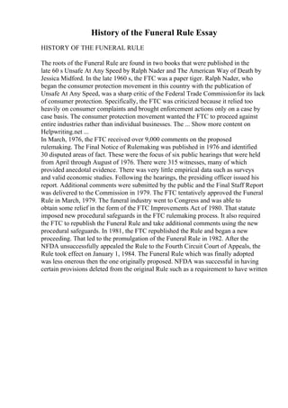 History of the Funeral Rule Essay
HISTORY OF THE FUNERAL RULE
The roots of the Funeral Rule are found in two books that were published in the
late 60 s Unsafe At Any Speed by Ralph Nader and The American Way of Death by
Jessica Midford. In the late 1960 s, the FTC was a paper tiger. Ralph Nader, who
began the consumer protection movement in this country with the publication of
Unsafe At Any Speed, was a sharp critic of the Federal Trade Commissionfor its lack
of consumer protection. Specifically, the FTC was criticized because it relied too
heavily on consumer complaints and brought enforcement actions only on a case by
case basis. The consumer protection movement wanted the FTC to proceed against
entire industries rather than individual businesses. The ... Show more content on
Helpwriting.net ...
In March, 1976, the FTC received over 9,000 comments on the proposed
rulemaking. The Final Notice of Rulemaking was published in 1976 and identified
30 disputed areas of fact. These were the focus of six public hearings that were held
from April through August of 1976. There were 315 witnesses, many of which
provided anecdotal evidence. There was very little empirical data such as surveys
and valid economic studies. Following the hearings, the presiding officer issued his
report. Additional comments were submitted by the public and the Final Staff Report
was delivered to the Commission in 1979. The FTC tentatively approved the Funeral
Rule in March, 1979. The funeral industry went to Congress and was able to
obtain some relief in the form of the FTC Improvements Act of 1980. That statute
imposed new procedural safeguards in the FTC rulemaking process. It also required
the FTC to republish the Funeral Rule and take additional comments using the new
procedural safeguards. In 1981, the FTC republished the Rule and began a new
proceeding. That led to the promulgation of the Funeral Rule in 1982. After the
NFDA unsuccessfully appealed the Rule to the Fourth Circuit Court of Appeals, the
Rule took effect on January 1, 1984. The Funeral Rule which was finally adopted
was less onerous then the one originally proposed. NFDA was successful in having
certain provisions deleted from the original Rule such as a requirement to have written
 