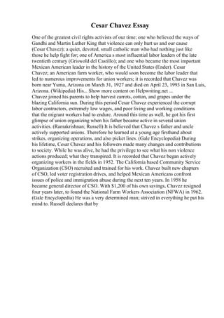 Cesar Chavez Essay
One of the greatest civil rights activists of our time; one who believed the ways of
Gandhi and Martin Luther King that violence can only hurt us and our cause
(Cesar Chavez); a quiet, devoted, small catholic man who had nothing just like
those he help fight for; one of America s most influential labor leaders of the late
twentieth century (Griswold del Castillo); and one who became the most important
Mexican American leader in the history of the United States (Ender). Cesar
Chavez; an American farm worker, who would soon become the labor leader that
led to numerous improvements for union workers; it is recorded that Chavez was
born near Yuma, Arizona on March 31, 1927 and died on April 23, 1993 in San Luis,
Arizona. (Wikipedia) His... Show more content on Helpwriting.net ...
Chavez joined his parents to help harvest carrots, cotton, and grapes under the
blazing California sun. During this period Cesar Chavez experienced the corrupt
labor contractors, extremely low wages, and poor living and working conditions
that the migrant workers had to endure. Around this time as well, he got his first
glimpse of union organizing when his father became active in several union
activities. (Ramakrishnan; Russell) It is believed that Chavez s father and uncle
actively supported unions. Therefore he learned at a young age firsthand about
strikes, organizing operations, and also picket lines. (Gale Encyclopedia) During
his lifetime, Cesar Chavez and his followers made many changes and contributions
to society. While he was alive, he had the privilege to see what his non violence
actions produced; what they transpired. It is recorded that Chavez began actively
organizing workers in the fields in 1952. The California based Community Service
Organization (CSO) recruited and trained for his work. Chavez built new chapters
of CSO, led voter registration drives, and helped Mexican Americans confront
issues of police and immigration abuse during the next ten years. In 1958 he
became general director of CSO. With $1,200 of his own savings, Chavez resigned
four years later, to found the National Farm Workers Association (NFWA) in 1962.
(Gale Encyclopedia) He was a very determined man; strived in everything he put his
mind to. Russell declares that by
 