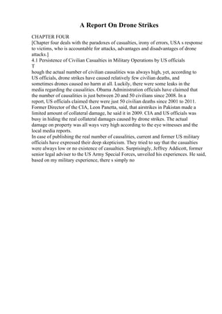 A Report On Drone Strikes
CHAPTER FOUR
[Chapter four deals with the paradoxes of casualties, irony of errors, USA s response
to victims, who is accountable for attacks, advantages and disadvantages of drone
attacks.]
4.1 Persistence of Civilian Casualties in Military Operations by US officials
T
hough the actual number of civilian causalities was always high, yet, according to
US officials, drone strikes have caused relatively few civilian deaths, and
sometimes drones caused no harm at all. Luckily, there were some leaks in the
media regarding the causalities. Obama Administration officials have claimed that
the number of causalities is just between 20 and 50 civilians since 2008. In a
report, US officials claimed there were just 50 civilian deaths since 2001 to 2011.
Former Director of the CIA, Leon Panetta, said, that airstrikes in Pakistan made a
limited amount of collateral damage, he said it in 2009. CIA and US officials was
busy in hiding the real collateral damages caused by drone strikes. The actual
damage on property was all ways very high according to the eye witnesses and the
local media reports.
In case of publishing the real number of causalities, current and former US military
officials have expressed their deep skepticism. They tried to say that the casualties
were always low or no existence of casualties. Surprisingly, Jeffrey Addicott, former
senior legal adviser to the US Army Special Forces, unveiled his experiences. He said,
based on my military experience, there s simply no
 