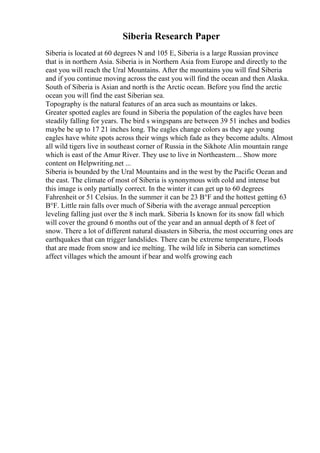 Siberia Research Paper
Siberia is located at 60 degrees N and 105 E, Siberia is a large Russian province
that is in northern Asia. Siberia is in Northern Asia from Europe and directly to the
east you will reach the Ural Mountains. After the mountains you will find Siberia
and if you continue moving across the east you will find the ocean and then Alaska.
South of Siberia is Asian and north is the Arctic ocean. Before you find the arctic
ocean you will find the east Siberian sea.
Topography is the natural features of an area such as mountains or lakes.
Greater spotted eagles are found in Siberia the population of the eagles have been
steadily falling for years. The bird s wingspans are between 39 51 inches and bodies
maybe be up to 17 21 inches long. The eagles change colors as they age young
eagles have white spots across their wings which fade as they become adults. Almost
all wild tigers live in southeast corner of Russia in the Sikhote Alin mountain range
which is east of the Amur River. They use to live in Northeastern... Show more
content on Helpwriting.net ...
Siberia is bounded by the Ural Mountains and in the west by the Pacific Ocean and
the east. The climate of most of Siberia is synonymous with cold and intense but
this image is only partially correct. In the winter it can get up to 60 degrees
Fahrenheit or 51 Celsius. In the summer it can be 23 В°F and the hottest getting 63
В°F. Little rain falls over much of Siberia with the average annual perception
leveling falling just over the 8 inch mark. Siberia Is known for its snow fall which
will cover the ground 6 months out of the year and an annual depth of 8 feet of
snow. There a lot of different natural disasters in Siberia, the most occurring ones are
earthquakes that can trigger landslides. There can be extreme temperature, Floods
that are made from snow and ice melting. The wild life in Siberia can sometimes
affect villages which the amount if bear and wolfs growing each
 