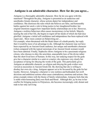 Antigone is an admirable character. How far do you agree...
Antigone is a thoroughly admirable character. How far do you agree with this
statement? Throughout the play, Antigone is presented as an audacious and
unorthodox female character, whose actions depict her independence and
confidence. She dismisses the rules which she believes are false, and honourably
battles against her uncle s rule to bring justice to her slaughtered brother; her
original intentions suggest how important family relationships are to her. However,
Antigone s reckless behaviour often causes inconsistency in her beliefs. Majorly,
nearing the end of her life, she begins to regret all her deeds of which she had once
glorified. Antigone s initial self confidence and independence has been replaced with
regret and... Show more content on Helpwriting.net ...
For example, when threatened with the bleak future of a death penalty, her reply
that it would be more of an advantage to die. Although her character may not have
been expected by an Ancient Greek audience, her unique and unorthodox character
(when compared with the typical stereotype of an Ancient Greek woman) would
have been admired. Finally, Sophocles shows Antigone to be a passionate religious
citizen, who chooses to obey the unwritten, unassailable laws of the divine rather
than the short lived laws of humans. In this way, her undying respect for the gods
give her a character similar to a saint or a martyr; she expresses very clearly her
acceptance of dying for obeying the words of the gods. This particularly gives
Antigone an admirable character, as religion and obeying the gods wishes were
viewed as necessities in Ancient Greek life. By showing that she is willing to
disobey her own city s king, Antigone appears set to be favoured by the gods for her
loyalty. However, Antigone s character is very reckless and hotheaded; her swift
decisions and ambitious actions often cause contradictory emotions and actions. One
prime example relates with the theme of family relationships; Antigone feels that she
is noble when honouring [her] own flesh and blood . Although this ,ay be true in her
conflict for bringing justice to Polyneices, she becomes increasingly cold, distant and
rude to her only surviving
 