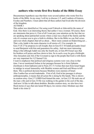 authors who wrote first five books of the Bible Essay
Documentary hypothesis says that there were several authors who wrote first five
books of the Bible. In my essay I will try to discuss J, P, and E authors of Genesis,
Exodus and Numbers. I must admit that all these authors had lived after the division
of the kingdom.
AUTHOR J
This author was identified as J for using word Yahweh or Jehovahfor the name of
God. Also there is an interesting theory that author J was a woman. Of course, there
are statements that prove it. First of all I want pay your attention on the fact that we
are speaking about patriarchal society where a man was a head of the family and the
role of a woman was to give a birth to children. But in the Bible we can find verses
and even whole chapters that tell us about ... Show more content on Helpwriting.net ...
That s why Judah is the main character in all stories of J. For example: in
Gen.37:26 27 he proposes to sell Joseph, then in Gen.43:3 10 Judah persuades Israel
to send Benjamin with him and guarantees his safety. And one more interesting
thing is that although Judah was only the fourth son, in Gen.49:8 Israel says that
his brothers will praise and bow down to him. So in such a way he gets a birthright.
Also Jerusalem and Ark of the Covenant (a sign to the people that God is with them)
are very important for J (2 Samuel 5,6).
I want to emphasize that political and religious systems were very close in that
time: J never mentioned Joshua in her passages because he is from Ephraim
(Jeroboam is from Ephraim) and in Num.25:1 5 J writes that men from Israel began
to indulge in sexual immorality with Moabite women and God said Moses to kill
them. This is political decision because Moabites were enemies of Israel.
Also J author has several trademarks . First of all, God in her passages is always
anthropomorphic, it means that all action He is doing by His hands. This is shown
in creation story: Gen.2:7 LORD God formed the man , in Gen.2:21 He took one of
the man s ribs and in Gen.3:8 He was walking in the garden in the cool of the day .
And now I d like to talk about doublets. Besides creation story, we also have two
flood stories (J says that rain lasted 40 days), two stories when Abraham says that
Sarah is his sister (J
 