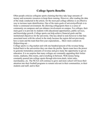 College Sports Benefits
Often people criticize collegiate sports claiming that they take large amounts of
money and economic resources to keep them running. However, after reading the data
of the study conducted in the article, for the most part college athletics is an effective
way to increase team identification. One of the main goals of universityofficials is to
foster a communal environment. By allowing collegesports there is a sense of
community on campuses and can enhance involvement on campus. For colleges, their
main goal is to provide its students with educational opportunities, public services,
and knowledge growth. College sports can help achieve financial goals and the
institutional objectives for the university. One key detail to note however is that fans
associated more with the school in the study because the region did not previously
have a team and the team beat first year expectations.... Show more content on
Helpwriting.net ...
College sports is a big market and with one hundred percent of the revenue being
kicked back to the universities they can share the profits. Sports team have the power
to generate tremendous amounts of revenue and give many the opportunity to get an
education. It is no surprise that many colleges are constantly upgrading their locker
rooms, stadiums, film rooms, and everything in between. With money being
constantly poured into college sports through television deals, ticket sales,
merchandise, etc. The NCAA will continue to grow and more school will focus their
attention into their football programs to remain relevant in their communities, to their
students and staff, and to their
 