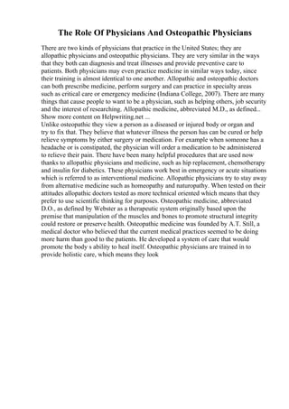 The Role Of Physicians And Osteopathic Physicians
There are two kinds of physicians that practice in the United States; they are
allopathic physicians and osteopathic physicians. They are very similar in the ways
that they both can diagnosis and treat illnesses and provide preventive care to
patients. Both physicians may even practice medicine in similar ways today, since
their training is almost identical to one another. Allopathic and osteopathic doctors
can both prescribe medicine, perform surgery and can practice in specialty areas
such as critical care or emergency medicine (Indiana College, 2007). There are many
things that cause people to want to be a physician, such as helping others, job security
and the interest of researching. Allopathic medicine, abbreviated M.D., as defined...
Show more content on Helpwriting.net ...
Unlike osteopathic they view a person as a diseased or injured body or organ and
try to fix that. They believe that whatever illness the person has can be cured or help
relieve symptoms by either surgery or medication. For example when someone has a
headache or is constipated, the physician will order a medication to be administered
to relieve their pain. There have been many helpful procedures that are used now
thanks to allopathic physicians and medicine, such as hip replacement, chemotherapy
and insulin for diabetics. These physicians work best in emergency or acute situations
which is referred to as interventional medicine. Allopathic physicians try to stay away
from alternative medicine such as homeopathy and naturopathy. When tested on their
attitudes allopathic doctors tested as more technical oriented which means that they
prefer to use scientific thinking for purposes. Osteopathic medicine, abbreviated
D.O., as defined by Webster as a therapeutic system originally based upon the
premise that manipulation of the muscles and bones to promote structural integrity
could restore or preserve health. Osteopathic medicine was founded by A.T. Still, a
medical doctor who believed that the current medical practices seemed to be doing
more harm than good to the patients. He developed a system of care that would
promote the body s ability to heal itself. Osteopathic physicians are trained in to
provide holistic care, which means they look
 