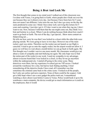 Being A Brat And Lock Me
The first thought that comes to my mind went I walked out of this classroom was:
I m done with Venus, I m going back to Earth, where people don t freak out over the
sun because they see it almost every day. Just because I have been here for 5 years
does not mean I am different. I also miss the sun, but I don t go crazy on the day the
sunis predicted to come out. I think I have done well, surviving this torture for 5
years and counting. I just don t get it. If I don t want to run when they tag me, I don t
want to run. Now, because I told them that the sun might come out, they think I m a
brat and lockme in a closet. Where I can do nothing because think about how much I
want to go back to Earth. The rest of the day, I get special... Show more content on
Helpwriting.net ...
He tells me how sorry he was that I was locked in a closet while the other kids were
playing outside. We were going to leave in two days. However one of the main
rocket s part was stolen. Therefore our the rocket can not launch so our flight is
canceled. I tried to get us onto the supply rocket, but the airport would not allow it. I
guess we will have to wait about a month before we can go back to Earth again. My
first thought was I couldn t survive one more month. My classmates would give me
about a week of sympathy and start bullying me again. My only hope was to find
the stolen part of the rocket in one week. I used my sympathy to my advantage,
almost everyone heard that I was locked in a closet, so they let me go anywhere
within the underground city. I started off going to the crime scene. Many
detectives were there, but my experience in school got me VIP access. I looked
around the warehouse for a clue, but had no luck finding anything. I tried
remembering all the detective books I have read, all I remember was that
sometimes the criminal came back to the crime scene. I looked at all the people,
but I only saw police and news reporters. None of them could be the suspect. I did
get a little hope when I saw a new gadget the police took out, I remembered
watching a show about it just before I came to Venus. Police would hook it up to the
warehouse s main computer, the device would get as much information as it could on
the employees, then it would
 