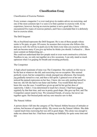 Classification Essay
Classification of Exercise Partners
Every woman s magazine I ve ever read gives its readers advice on exercising, and
one of the most common tips I ve seen is to find a partner to exercise with. In my
experience, however, having an exercise partner is not a good idea. I have
encountered five types of exercise partners, and I have concluded that it is definitely
best to exercise alone.
The Drill Sergeant
My ex boyfriend represents the Drill Sergeant. He is one of those people whose
motto is No pain, no gain. Of course, he assumes that everyone else follows this
decree as well. He will try to push you to the limit every time you exercise with him,
and can become nasty if you give up before he thinks you should. I refused to ... Show
more content on Helpwriting.net ...
She could not understand that few people need or even want constructive criticism.
Needless to say, we only ran together on a few occasions. I can only stand so much
optimism when I m gasping for breath and sweating profusely.
The Competitor
A high school teammate of mine was The Competitor. Her outlook on life was to
be the best at whatever she did, and exercising was no exception. She seemed
perfectly sweet, but her competitive streak emerged one afternoon. Our leisurely
jog gradually turned to a run, and then a full sprint. I glanced over at her and
noticed the pained expression on her face. I knew she was only pushing herself to
beat me: she felt she had to run faster and further. You would think that since I
knew this was the case, I would have given up and let her get her dose of
superiority. I didn t. I was determined to teach her a lesson. I had been jogging
regularly by that that time, and was in pretty good shape. She gave up first, and The
Competitor cannot stand to lose. We remained friends, of course, but never ran
together again. Her bruised pride and my sore muscles saw to that.
The Natural Athlete
A person doesn t fall into the category of The Natural Athlete because of attitudes or
actions, but because of superior ability. My cousin was the Natural Athlete. She didn
t spend much time exercising but was still in good shape. This alone was enough to
make me almost hate her. I had been working out faithfully for quite some time and
felt
 