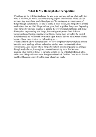 What Is My Homophobic Perspective
Would you go for it if there is chance for you to go overseas and see what really the
word is all about, or would you rather staying in your comfort zone where you are
not even able to see how much biased you are? In most cases, we make sense of
things through our ability to see and to think; in other words, our perspectives are the
mechanisms that we label things such as, good, bad, helpful or dangerous. Expanding
one s perspective is very essential to expand the way s/he analyze things, and doing
this requires experiencing new things, interacting with people from different
backgrounds and having empathy toward them. Doing study abroad in the United
Stateshas made me realize that I wasn t an open minded person, but a person who is
biased... Show more content on Helpwriting.net ...
We are all blinds of our nonsenses until we leave the place where everybody almost
have the same ideology with us and realize another word exists outside of our
comfort zone. As a student whose perspective about unfamiliar people has changed
through study abroad, I strongly recommend everybody to do that because
listening other people s stories is our only hope to get rid of the hatred inside of us
and to start liking each other even though we don t look familiar. Once we do that the
world will become a more liveable place where kids can be
 