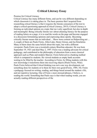 Critical Literacy Essay
Premise for Critical Literacy
Critical Literacy has many different forms, and can be very different depending on
which classroom it is taking place in. The basic premise that I acquired from
researching critical literacy is that it requires the literate consumers of the text to
adopt a critical questioning approach (Critical Literacy, 2015). Critical Literacy is
forming an individual opinion on a topic that isn t only superficial, but also in depth
and meaningful. Being critically literate isn t about attaining literacy for the purpose
of reading letters on a page, it is to read the words on the page and become engaged
in a discussion formulating opinions and expressing ideas openly. Becoming
critically literate means that an individual ... Show more content on Helpwriting.net ...
A couple of them are Paulo Freire, Allen Luke, Henry Giroux, and Joe Kincheloe.
Many of them share the same beliefs about this topic, but with a different
viewpoint. Paulo Freire was a twentieth century Brazilian educator. He was born
September 19, 1921 and died May 2, 1997. Freire was a leading advocate for critical
pedagogy, and contributed to the philosophy of education from a more classical
approach such as Plato and modern Marxist. Freire believed in a banking method
which is compared to students. He viewed students as empty bank accounts
waiting to be filled by the teacher. According to Freire, by filling students with this
new knowledge it transforms them into receiving objects (Paulo Freire, Wiki).
Paulo Freire believed that Critical thinking was not a one way development, not
something done for students or to them for their own good (Freire, 1989, 34). Freire
s pedagogy focused on writing, reading, and things based around the student s life,
and not repetitive lecturing. One of Freire s most stressed phrases, I believe, is
reading the world. Something that Paulo says is that when reading words, you are
actually reading different perspectives of the
 