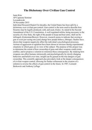 The Dichotomy Over Civilian Gun Control
Junie Kim
AP Capstone Seminar
Lewandowski
30 November 2015
Individual Research Report For decades, the United States has been split by a
dichotomy over civilian gun control. Gun control is the term used to describe how
firearms may be legally produced, sold, and used, (Gale). As stated in the Second
Amendment of the U.S. Constitution, A well regulated militia, being necessary to the
security of a free State, the right of the people to keep and bear arms, shall not be
infringed, (Gottesman/Brown). However, research seems to indicate that owning a
gun or even just seeing one [can] change how people behave, (Striepe). Studies have
shown that weapons negatively affect the individual s psychological processes.
Actions of aggression or agitation have been shown to increase during experimental
situations in which guns are in view of the subject. The purpose of this project was
to determine the extent of how ownership of guns and other weapons could create
conflict, and to propose a solution to minimize these consequences. By studying how
weapons can affect humans intrinsically and psychologically by slowly changing
behaviors and beliefs over time, insight can be gained on the true dangers of gun
ownership. This scientific approach also provided a look at the deeper consequences
of civilian weapon control, allowing for further refinement in the creation of a
solution to reverse the effects of gun control in the future. In 1967, Leonard
Berkowitz and Anthony LePage
 