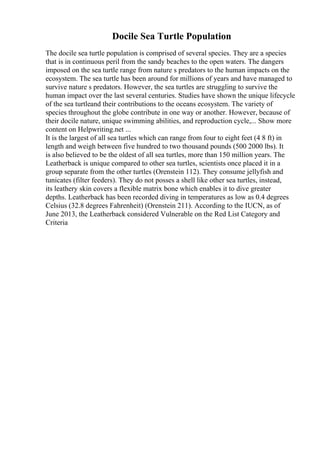 Docile Sea Turtle Population
The docile sea turtle population is comprised of several species. They are a species
that is in continuous peril from the sandy beaches to the open waters. The dangers
imposed on the sea turtle range from nature s predators to the human impacts on the
ecosystem. The sea turtle has been around for millions of years and have managed to
survive nature s predators. However, the sea turtles are struggling to survive the
human impact over the last several centuries. Studies have shown the unique lifecycle
of the sea turtleand their contributions to the oceans ecosystem. The variety of
species throughout the globe contribute in one way or another. However, because of
their docile nature, unique swimming abilities, and reproduction cycle,... Show more
content on Helpwriting.net ...
It is the largest of all sea turtles which can range from four to eight feet (4 8 ft) in
length and weigh between five hundred to two thousand pounds (500 2000 lbs). It
is also believed to be the oldest of all sea turtles, more than 150 million years. The
Leatherback is unique compared to other sea turtles, scientists once placed it in a
group separate from the other turtles (Orenstein 112). They consume jellyfish and
tunicates (filter feeders). They do not posses a shell like other sea turtles, instead,
its leathery skin covers a flexible matrix bone which enables it to dive greater
depths. Leatherback has been recorded diving in temperatures as low as 0.4 degrees
Celsius (32.8 degrees Fahrenheit) (Orenstein 211). According to the IUCN, as of
June 2013, the Leatherback considered Vulnerable on the Red List Category and
Criteria
 