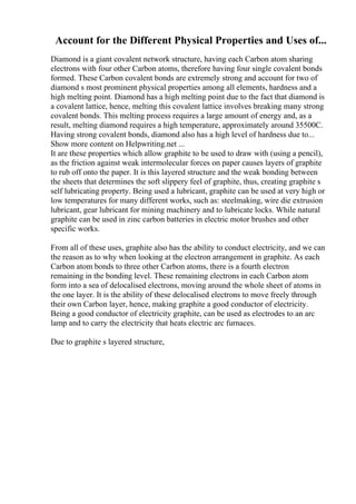 Account for the Different Physical Properties and Uses of...
Diamond is a giant covalent network structure, having each Carbon atom sharing
electrons with four other Carbon atoms, therefore having four single covalent bonds
formed. These Carbon covalent bonds are extremely strong and account for two of
diamond s most prominent physical properties among all elements, hardness and a
high melting point. Diamond has a high melting point due to the fact that diamond is
a covalent lattice, hence, melting this covalent lattice involves breaking many strong
covalent bonds. This melting process requires a large amount of energy and, as a
result, melting diamond requires a high temperature, approximately around 35500C.
Having strong covalent bonds, diamond also has a high level of hardness due to...
Show more content on Helpwriting.net ...
It are these properties which allow graphite to be used to draw with (using a pencil),
as the friction against weak intermolecular forces on paper causes layers of graphite
to rub off onto the paper. It is this layered structure and the weak bonding between
the sheets that determines the soft slippery feel of graphite, thus, creating graphite s
self lubricating property. Being used a lubricant, graphite can be used at very high or
low temperatures for many different works, such as: steelmaking, wire die extrusion
lubricant, gear lubricant for mining machinery and to lubricate locks. While natural
graphite can be used in zinc carbon batteries in electric motor brushes and other
specific works.
From all of these uses, graphite also has the ability to conduct electricity, and we can
the reason as to why when looking at the electron arrangement in graphite. As each
Carbon atom bonds to three other Carbon atoms, there is a fourth electron
remaining in the bonding level. These remaining electrons in each Carbon atom
form into a sea of delocalised electrons, moving around the whole sheet of atoms in
the one layer. It is the ability of these delocalised electrons to move freely through
their own Carbon layer, hence, making graphite a good conductor of electricity.
Being a good conductor of electricity graphite, can be used as electrodes to an arc
lamp and to carry the electricity that heats electric arc furnaces.
Due to graphite s layered structure,
 