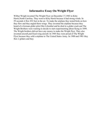 Informative Essay On Wright Flyer
Wilbur Wright invented The Wright Flyer on December 17,1903 in Kitty
Hawk,North Carolina. They went to Kitty Hawk because it had strong winds. In
59 seconds it flew 852 feet in the air. To make the airplane they tested birds on how
they flew and they angled there wings. They invented the airplane because they
heard of a German glider pilot Otto Lilienthal and he died in a glider crash and The
Wright Brothers were wanting to decide to start experimenting about flying in 1899.
The Wright brothers did not have any money to make the Wright flyer. They also
invented aircraft,and fixed wing aircraft. In 1905 they were proud of The Wright
Flyer because they sold a airplane to The United States Army. In 1900 and 1901 they
flew 2 gliders and they
 