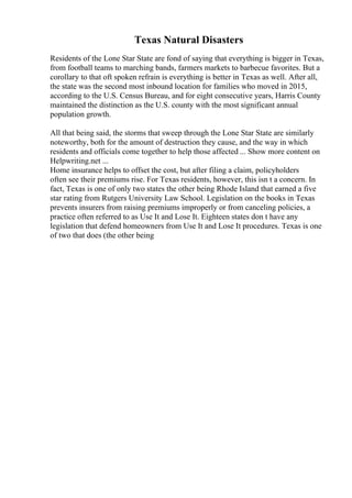 Texas Natural Disasters
Residents of the Lone Star State are fond of saying that everything is bigger in Texas,
from football teams to marching bands, farmers markets to barbecue favorites. But a
corollary to that oft spoken refrain is everything is better in Texas as well. After all,
the state was the second most inbound location for families who moved in 2015,
according to the U.S. Census Bureau, and for eight consecutive years, Harris County
maintained the distinction as the U.S. county with the most significant annual
population growth.
All that being said, the storms that sweep through the Lone Star State are similarly
noteworthy, both for the amount of destruction they cause, and the way in which
residents and officials come together to help those affected ... Show more content on
Helpwriting.net ...
Home insurance helps to offset the cost, but after filing a claim, policyholders
often see their premiums rise. For Texas residents, however, this isn t a concern. In
fact, Texas is one of only two states the other being Rhode Island that earned a five
star rating from Rutgers University Law School. Legislation on the books in Texas
prevents insurers from raising premiums improperly or from canceling policies, a
practice often referred to as Use It and Lose It. Eighteen states don t have any
legislation that defend homeowners from Use It and Lose It procedures. Texas is one
of two that does (the other being
 