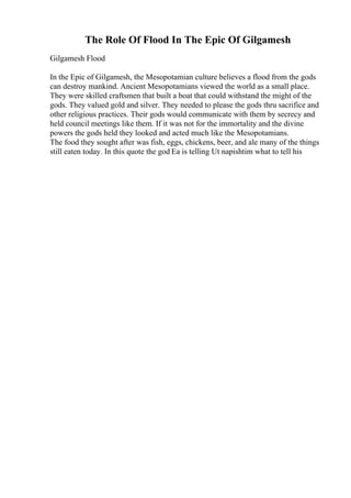 The Role Of Flood In The Epic Of Gilgamesh
Gilgamesh Flood
In the Epic of Gilgamesh, the Mesopotamian culture believes a flood from the gods
can destroy mankind. Ancient Mesopotamians viewed the world as a small place.
They were skilled craftsmen that built a boat that could withstand the might of the
gods. They valued gold and silver. They needed to please the gods thru sacrifice and
other religious practices. Their gods would communicate with them by secrecy and
held council meetings like them. If it was not for the immortality and the divine
powers the gods held they looked and acted much like the Mesopotamians.
The food they sought after was fish, eggs, chickens, beer, and ale many of the things
still eaten today. In this quote the god Ea is telling Ut napishtim what to tell his
 