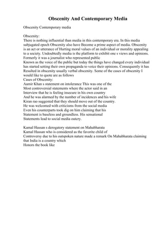 Obscenity And Contemporary Media
Obscenity Contemporary media
Obscenity:
There is nothing influential than media in this contemporary era. In this media
subjugated epoch Obscenity also have Become a prime aspect of media. Obscenity
is an act or utterance of Hurting moral values of an individual or morality appealing
to a society. Undoubtedly media is the platform to exhibit one s views and opinions.
Formerly it was a journalist who represented public
Known as the voice of the public but today the things have changed every individual
has started setting their own propaganda to voice their opinions. Consequently it has
Resulted in obscenity usually verbal obscenity. Some of the cases of obscenity I
would like to quote are as follows
Cases of Obscenity:
Aamir Khan s statement on intolerance This was one of the
Most controversial statements where the actor said in an
Interview that he is feeling insecure in his own country
And he was alarmed by the number of incidences and his wife
Kiran rao suggested that they should move out of the country.
He was welcomed with criticisms from the social media
Even his counterparts took dig on him claiming that his
Statement is baseless and groundless. His sensational
Statements lead to social media outcry.
Kamal Hassan s derogatory statement on Mahabharata
Kamal Hassan who is considered as the favorite child of
Controversy due to his outspoken nature made a remark On Mahabharata claiming
that India is a country which
Honors the book like
 