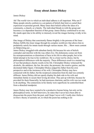 Essay about James Dickey
James Dickey
Ah! The world view to which an individual adheres is all important. Who am I?
Many people strictly conform to a set pattern of beliefs that limit or curtail their
expression or personal growth. Many times their beliefs reflect the ideas of a
community, a church, or a family. The individual blends in with the group and
becomes a co dependent function of that group. James Dickey conformed to no one.
He stands apart due to his ability to intensely reveal the images burning vividly in his
mind.
One image of Dickey that consistently flames brightly is the persona of the loner .
Dickey fulfills this loner image through his complex worldview that allows him to
predatorily satisfy his innate needs through various means. His ... Show more content
on Helpwriting.net ...
James Dickey struggled with suburban family life because his sets of beliefs
contradict and interfere with the way others live. His dishonesty comes not from
his misrepresentations or distortions of facts in his life to other people, but in his
failed attempt to be true to his worldview. He is a loner not by choice, but by
philosophical differences with the majority. These differences result in a mental tug
of war that produces chaotic results in his life. Christopher Dickey witnessed the
alcoholic, the adulterer, the liar, the artist, the promoter, the creative genius, and the
decimated father figure. Christopher Dickey judged his father from his own
perspective and at the insistence of his wife. Christopher Dickey may have
connected with his father, but the reciprocal connection from his dad was certainly
different. James Dickey did not openly display his dark side to his wife and
immediate family to secure their loving devotion. They put up with him, because he
provided for them financially; he had enormous charisma; and his wife was too weak
to do anything. The connections in his family were superficial; he controlled them
from a detached standpoint.
James Dickey may have wanted to be a productive human being, but only on his
philosophical terms. In Self Interviews, he states that I never have been able to
disassociate the poem from the poet, and I hope I never will. I really don t believe
in Eliot s theory of autotelic art, in which the poem has nothing to do
 