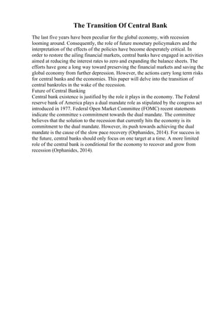 The Transition Of Central Bank
The last five years have been peculiar for the global economy, with recession
looming around. Consequently, the role of future monetary policymakers and the
interpretation of the effects of the policies have become desperately critical. In
order to restore the ailing financial markets, central banks have engaged in activities
aimed at reducing the interest rates to zero and expanding the balance sheets. The
efforts have gone a long way toward preserving the financial markets and saving the
global economy from further depression. However, the actions carry long term risks
for central banks and the economies. This paper will delve into the transition of
central bankroles in the wake of the recession.
Future of Central Banking
Central bank existence is justified by the role it plays in the economy. The Federal
reserve bank of America plays a dual mandate role as stipulated by the congress act
introduced in 1977. Federal Open Market Committee (FOMC) recent statements
indicate the committee s commitment towards the dual mandate. The committee
believes that the solution to the recession that currently hits the economy is its
commitment to the dual mandate. However, its push towards achieving the dual
mandate is the cause of the slow pace recovery (Orphanides, 2014). For success in
the future, central banks should only focus on one target at a time. A more limited
role of the central bank is conditional for the economy to recover and grow from
recession (Orphanides, 2014).
 