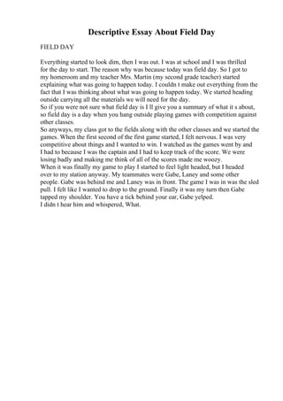 Descriptive Essay About Field Day
FIELD DAY
Everything started to look dim, then I was out. I was at school and I was thrilled
for the day to start. The reason why was because today was field day. So I got to
my homeroom and my teacher Mrs. Martin (my second grade teacher) started
explaining what was going to happen today. I couldn t make out everything from the
fact that I was thinking about what was going to happen today. We started heading
outside carrying all the materials we will need for the day.
So if you were not sure what field day is I ll give you a summary of what it s about,
so field day is a day when you hang outside playing games with competition against
other classes.
So anyways, my class got to the fields along with the other classes and we started the
games. When the first second of the first game started, I felt nervous. I was very
competitive about things and I wanted to win. I watched as the games went by and
I had to because I was the captain and I had to keep track of the score. We were
losing badly and making me think of all of the scores made me woozy.
When it was finally my game to play I started to feel light headed, but I headed
over to my station anyway. My teammates were Gabe, Laney and some other
people. Gabe was behind me and Laney was in front. The game I was in was the sled
pull. I felt like I wanted to drop to the ground. Finally it was my turn then Gabe
tapped my shoulder. You have a tick behind your ear, Gabe yelped.
I didn t hear him and whispered, What.
 