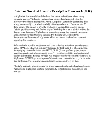 Database Xml And Resource Description Framework ( Rdf )
A triplestore is a non relational database that stores and retrieves triples using
semantic queries. Triples store data and are imported and exported using the
Resource Description Framework (RDF). A triple is a data entity comprising three
components a subject, predicate and object that describe a set of data such as We
have shoes . The subject is We , the predicate is have and the object is shoes .
Triples provide an easy and flexible way of modeling data that is similar to how the
human brain functions. Triples have a semantic structure that can easily represent
connections between structured data and free flowing text. Triples form
interconnected data networks (graphs), which are easy to read and can represent
complex data structures.
Information is stored in a triplestore and retrieved using a database query language
called SPARQL. SPARQL is a query language for RDF data. It is a basic method
for querying remote databases over HTTP. SPARQL can perform graph pattern
matching queries and allows users to specify types of accessibility and navigational
queries (the shortest distance between two nodes or how two nodes are connected) in
triplestores. SPARQL generates powerful queries and reasons intuitively on the data
in a triplestore. This also allows computers to reason intuitively on data.
The information in triplestores can be stored, accessed and manipulated much easier
versus using a relational database exponentially expanding data management and
storage
 