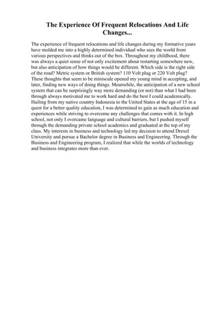 The Experience Of Frequent Relocations And Life
Changes...
The experience of frequent relocations and life changes during my formative years
have molded me into a highly determined individual who sees the world from
various perspectives and thinks out of the box. Throughout my childhood, there
was always a quiet sense of not only excitement about restarting somewhere new,
but also anticipation of how things would be different. Which side is the right side
of the road? Metric system or British system? 110 Volt plug or 220 Volt plug?
These thoughts that seem to be miniscule opened my young mind in accepting, and
later, finding new ways of doing things. Meanwhile, the anticipation of a new school
system that can be surprisingly way more demanding (or not) than what I had been
through always motivated me to work hard and do the best I could academically.
Hailing from my native country Indonesia to the United States at the age of 15 in a
quest for a better quality education, I was determined to gain as much education and
experiences while striving to overcome any challenges that comes with it. In high
school, not only I overcame language and cultural barriers, but I pushed myself
through the demanding private school academics and graduated at the top of my
class. My interests in business and technology led my decision to attend Drexel
University and pursue a Bachelor degree in Business and Engineering. Through the
Business and Engineering program, I realized that while the worlds of technology
and business integrates more than ever.
 