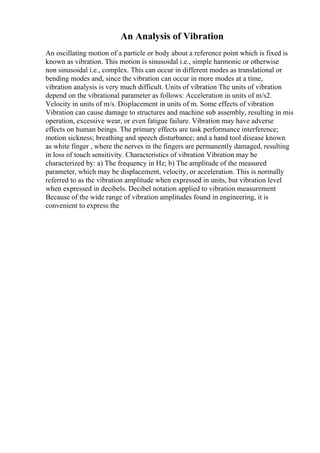 An Analysis of Vibration
An oscillating motion of a particle or body about a reference point which is fixed is
known as vibration. This motion is sinusoidal i.e., simple harmonic or otherwise
non sinusoidal i.e., complex. This can occur in different modes as translational or
bending modes and, since the vibration can occur in more modes at a time,
vibration analysis is very much difficult. Units of vibration The units of vibration
depend on the vibrational parameter as follows: Acceleration in units of m/s2.
Velocity in units of m/s. Displacement in units of m. Some effects of vibration
Vibration can cause damage to structures and machine sub assembly, resulting in mis
operation, excessive wear, or even fatigue failure. Vibration may have adverse
effects on human beings. The primary effects are task performance interference;
motion sickness; breathing and speech disturbance; and a hand tool disease known
as white finger , where the nerves in the fingers are permanently damaged, resulting
in loss of touch sensitivity. Characteristics of vibration Vibration may be
characterized by: a) The frequency in Hz; b) The amplitude of the measured
parameter, which may be displacement, velocity, or acceleration. This is normally
referred to as the vibration amplitude when expressed in units, but vibration level
when expressed in decibels. Decibel notation applied to vibration measurement
Because of the wide range of vibration amplitudes found in engineering, it is
convenient to express the
 