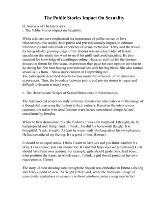 The Public Stories Impact On Sexuality
II. Analysis of The Interviews
i. The Public Stories Impact on Sexuality
While scholars have emphasised the importance of public stories on love
relationships, the stories (both public and private) actually impact on intimate
relationships and individuals experience of sexual behaviour. Terry said the reason
for his gradually growing usage of the findom was an online video of female
ejaculation that made him want to see if his girlfriend could ejaculate. He also
searched for knowledge of cunnilingus online. Hana, as well, surfed the Internet
discussion forum for first sexual experiences then gave her own opinion on what to
do during her first time having conventional sex with her boyfriend. She also learned
sexual skills from ... Show more content on Helpwriting.net ...
The participants described their behaviour under the influence of the discursive
experiences. Thus, the boundary between public and private stories is vague and
difficult to discern in many ways.
ii. The Heterosexual Scripts of Sexual Behaviours in Relationships
The heterosexual scripts not only influence females but also males with the image of
a thoughtful man using the findom to their partners. Based on the interviewees
response, the males who used findoms were indeed considered thoughtful and
considerate by females.
When he first showed me this (the findom), I was a bit surprised. I thought, oh, he
had prepared such thing! And... I think... He did his homework (laugh). It is
thoughtful. Yeah...(laugh). At least he wasn t only thinking about his own pleasure.
He had considered my feeling. It s a good of him. (Emma)
It should be an equal status. I think I want to have sex and you think whether it s
okay. I can choose; you can choose too. It s not that boys says so! (emphasize) Girls
should have their own opinion. For example, girls should guide boys, lead boys...
what position she wants, in which ways... I think, a girl should point out her own
requirements. (Terry)
The story of men showing care through the findom was embodied in Emma s feeling
and Terry s point of view. As Wight (1993) said, while the traditional image of
masculinity centralises on sexuality without emotions, some young men in fact
 