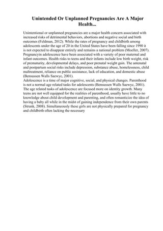 Unintended Or Unplanned Pregnancies Are A Major
Health...
Unintentional or unplanned pregnancies are a major health concern associated with
increased risks of detrimental behaviors, abortions and negative social and birth
outcomes (Feldman, 2012). While the rates of pregnancy and childbirth among
adolescents under the age of 20 in the United States have been falling since 1990 it
is not expected to disappear entirely and remains a national problem (Moeller, 2007).
Pregnancyin adolescence have been associated with a variety of poor maternal and
infant outcomes. Health risks to teens and their infants include low birth weight, risk
of prematurity, developmental delays, and poor prenatal weight gain. The antenatal
and postpartum social risks include depression, substance abuse, homelessness, child
maltreatment, reliance on public assistance, lack of education, and domestic abuse
(Bensussen Walls Saewyc, 2001).
Adolescence is a time of major cognitive, social, and physical changes. Parenthood
is not a normal age related tasks for adolescents (Bensussen Walls Saewyc, 2001).
The age related tasks of adolescence are focused more on identity growth. Many
teens are not well equipped for the realities of parenthood, usually have little to no
knowledge about child development and parenting, and often romanticize the idea of
having a baby all while in the midst of gaining independence from their own parents
(Strunk, 2008). Simultaneously these girls are not physically prepared for pregnancy
and childbirth often lacking the necessary
 
