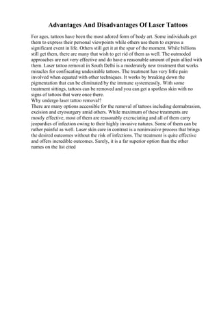 Advantages And Disadvantages Of Laser Tattoos
For ages, tattoos have been the most adored form of body art. Some individuals get
them to express their personal viewpoints while others use them to express a
significant event in life. Others still get it at the spur of the moment. While billions
still get them, there are many that wish to get rid of them as well. The outmoded
approaches are not very effective and do have a reasonable amount of pain allied with
them. Laser tattoo removal in South Delhi is a moderately new treatment that works
miracles for confiscating undesirable tattoos. The treatment has very little pain
involved when equated with other techniques. It works by breaking down the
pigmentation that can be eliminated by the immune systemeasily. With some
treatment sittings, tattoos can be removed and you can get a spotless skin with no
signs of tattoos that were once there.
Why undergo laser tattoo removal?
There are many options accessible for the removal of tattoos including dermabrasion,
excision and cryosurgery amid others. While maximum of these treatments are
mostly effective, most of them are reasonably excruciating and all of them carry
jeopardies of infection owing to their highly invasive natures. Some of them can be
rather painful as well. Laser skin care in contrast is a noninvasive process that brings
the desired outcomes without the risk of infections. The treatment is quite effective
and offers incredible outcomes. Surely, it is a far superior option than the other
names on the list cited
 